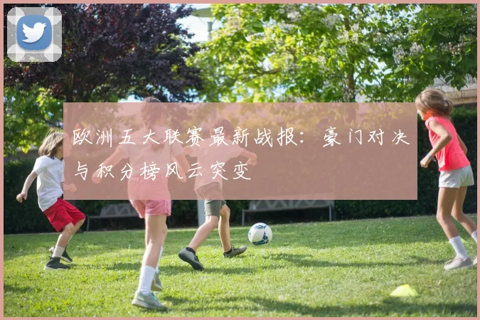 欧洲五大联赛最新战报:豪门对决与积分榜风云突变