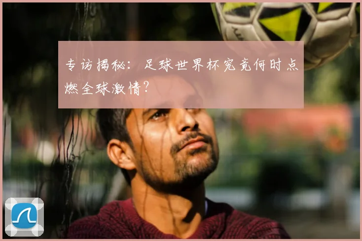 专访揭秘:足球世界杯究竟何时点燃全球激情?