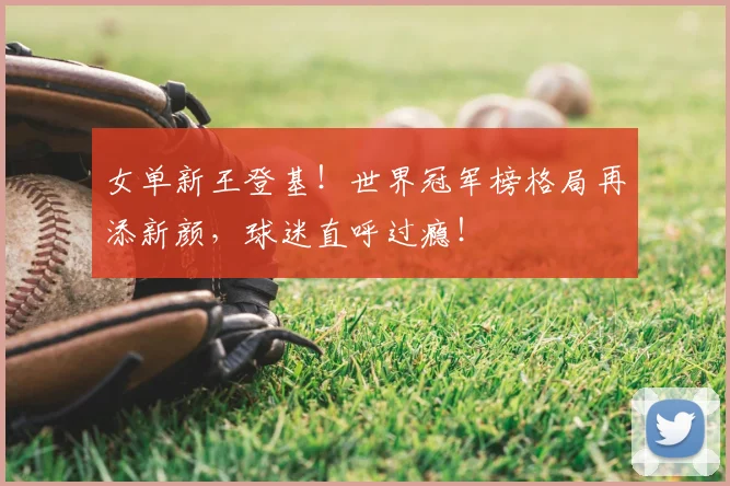 女单新王登基！世界冠军榜格局再添新颜，球迷直呼过瘾！