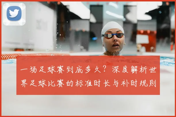 一场足球赛到底多久？深度解析世界足球比赛的标准时长与补时规则