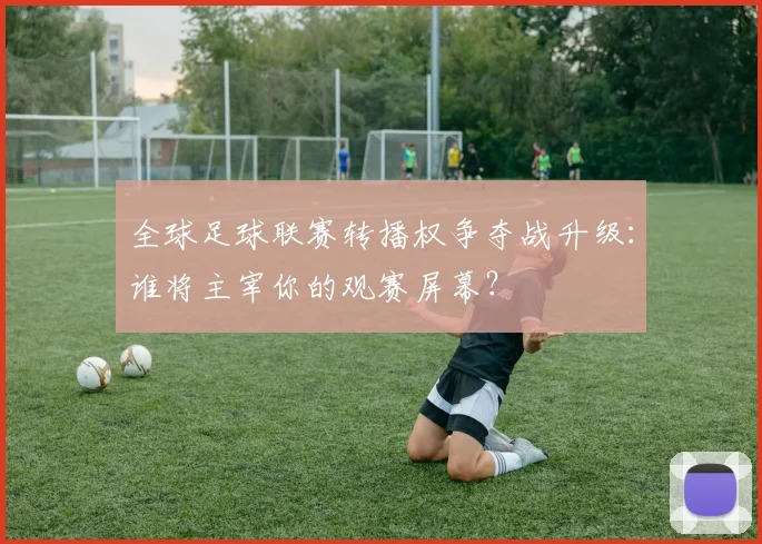 全球足球联赛转播权争夺战升级：谁将主宰你的观赛屏幕？