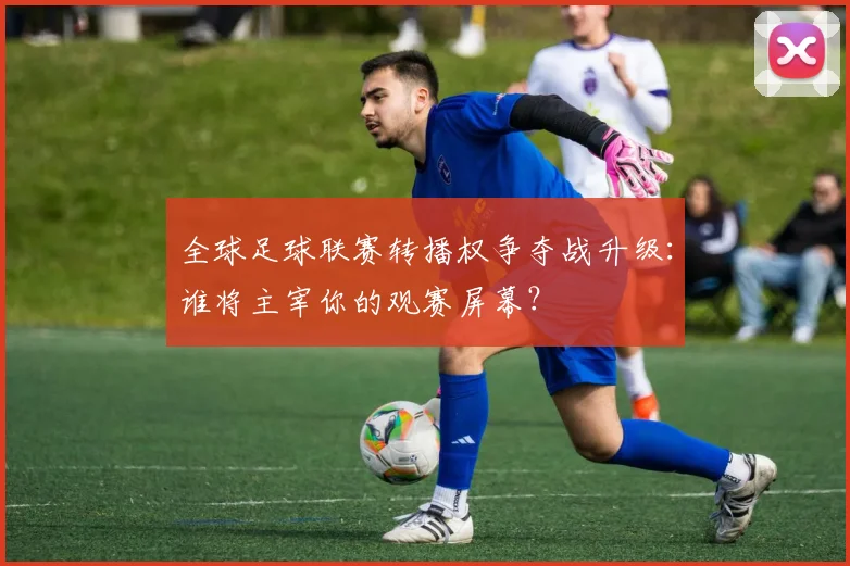 全球足球联赛转播权争夺战升级：谁将主宰你的观赛屏幕？