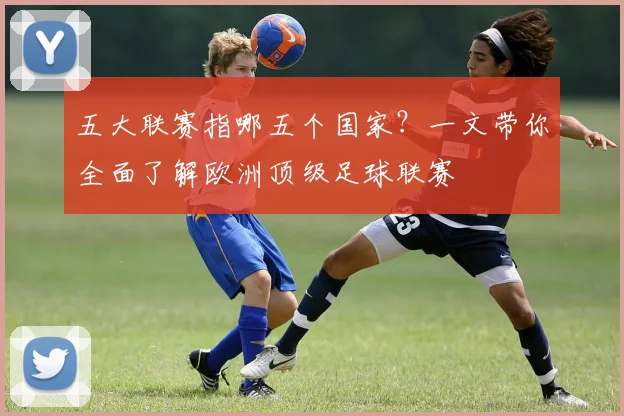 五大联赛指哪五个国家？一文带你全面了解欧洲顶级足球联赛